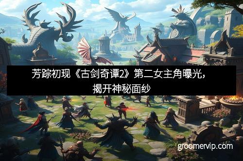 芳踪初现《古剑奇谭2》第二女主角曝光，揭开神秘面纱
